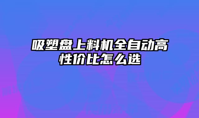 吸塑盤(pán)上料機(jī)全自動(dòng)高性?xún)r(jià)比怎么選