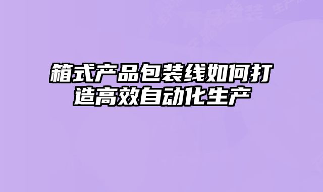 箱式產(chǎn)品包裝線如何打造高效自動(dòng)化生產(chǎn)