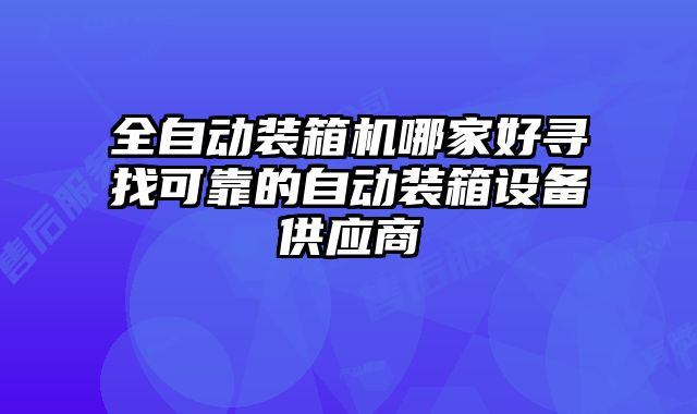 全自動裝箱機哪家好尋找可靠的自動裝箱設(shè)備供應(yīng)商